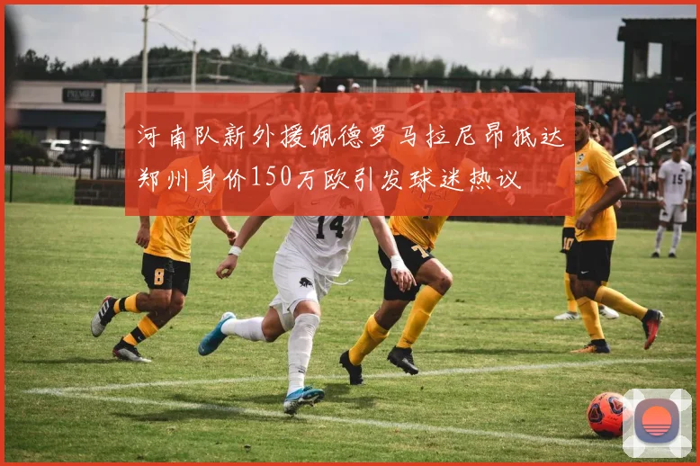 河南队新外援佩德罗马拉尼昂抵达郑州身价150万欧引发球迷热议