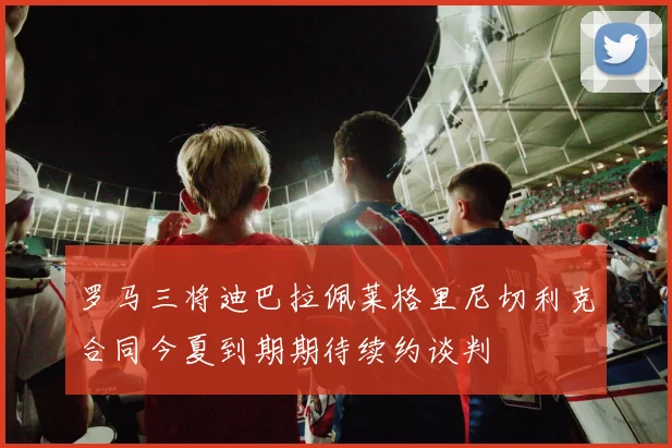 罗马三将迪巴拉佩莱格里尼切利克合同今夏到期期待续约谈判