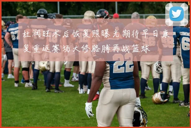 杜润旺术后恢复照曝光期待早日康复重返赛场大修胳膊再战篮球