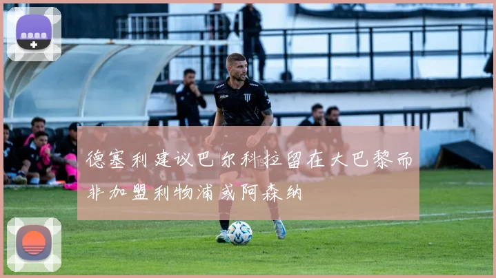 德塞利建议巴尔科拉留在大巴黎而非加盟利物浦或阿森纳