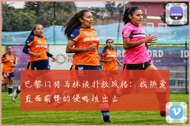 巴黎门将马林谈扑救风格：我热爱直面前锋的侵略性出击
