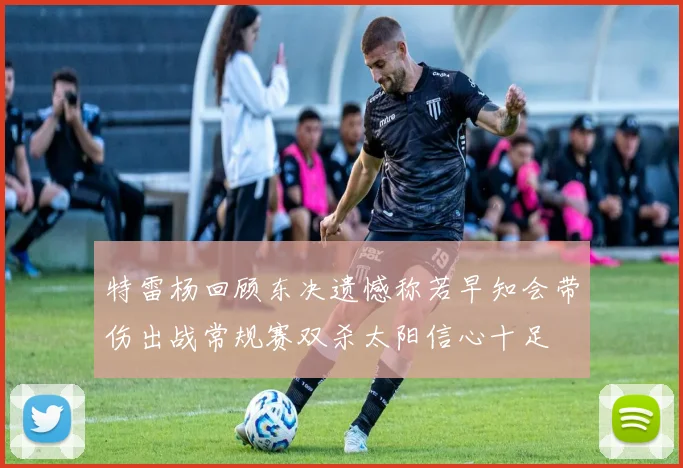 特雷杨回顾东决遗憾称若早知会带伤出战常规赛双杀太阳信心十足