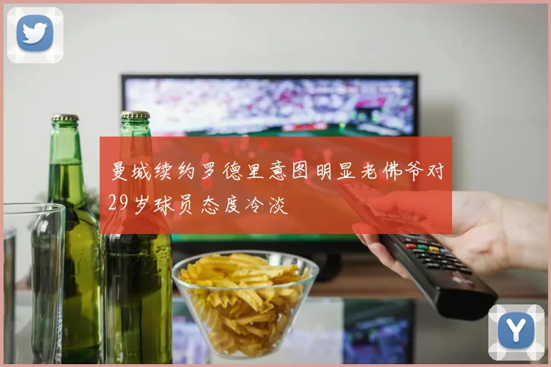 曼城续约罗德里意图明显老佛爷对29岁球员态度冷淡