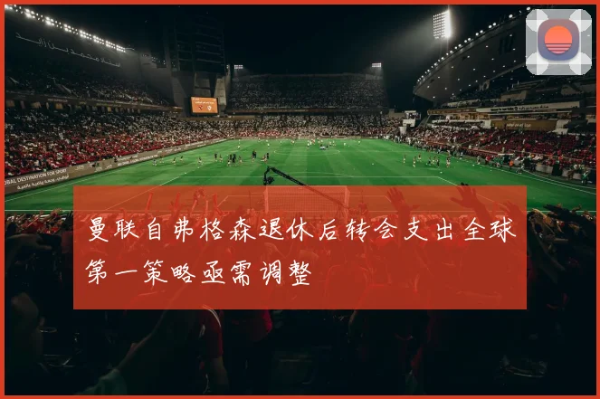 曼联自弗格森退休后转会支出全球第一策略亟需调整