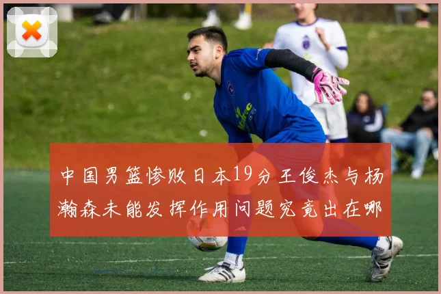 中国男篮惨败日本19分王俊杰与杨瀚森未能发挥作用问题究竟出在哪儿