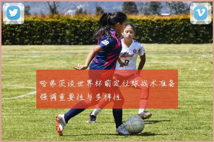 哈弗茨谈世界杯前定位球战术准备强调重要性与多样性