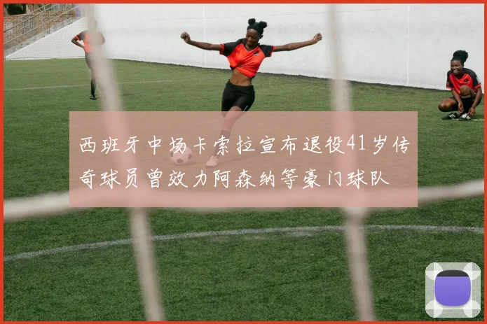 西班牙中场卡索拉宣布退役41岁传奇球员曾效力阿森纳等豪门球队