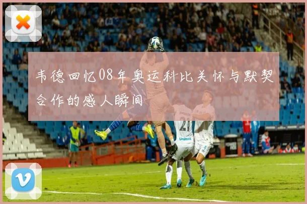 韦德回忆08年奥运科比关怀与默契合作的感人瞬间