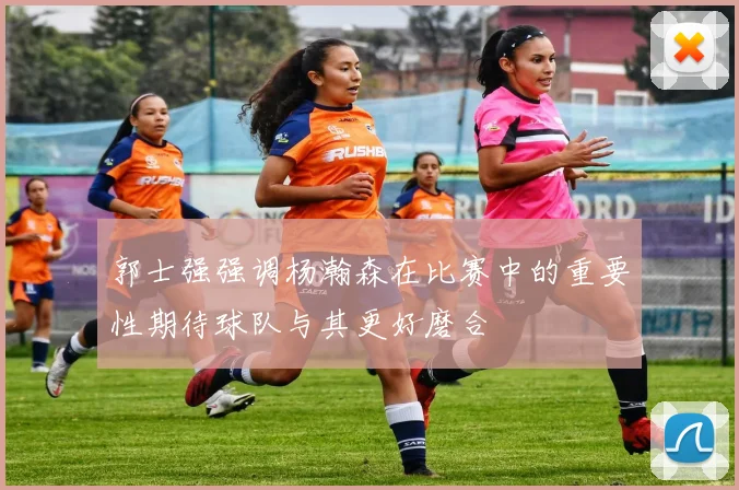 郭士强强调杨瀚森在比赛中的重要性期待球队与其更好磨合