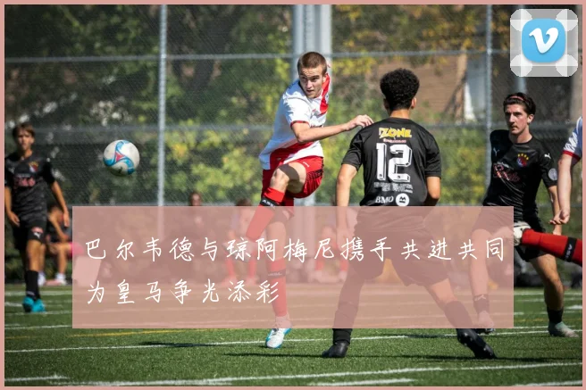 巴尔韦德与琼阿梅尼携手共进共同为皇马争光添彩