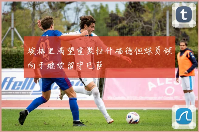 埃梅里渴望重聚拉什福德但球员倾向于继续留守巴萨