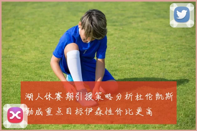 湖人休赛期引援策略分析杜伦凯斯勒成重点目标伊森性价比更高