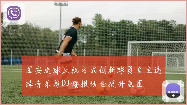 国安进球庆祝方式创新球员自主选择音乐与DJ播报结合提升氛围