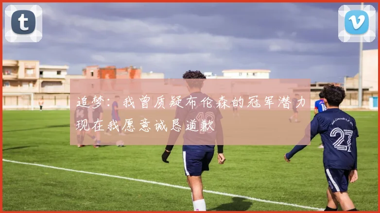 追梦：我曾质疑布伦森的冠军潜力现在我愿意诚恳道歉