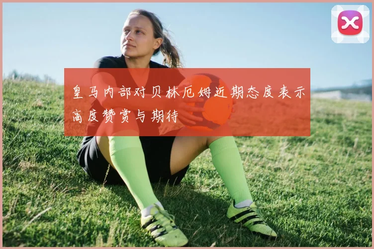 皇马内部对贝林厄姆近期态度表示高度赞赏与期待