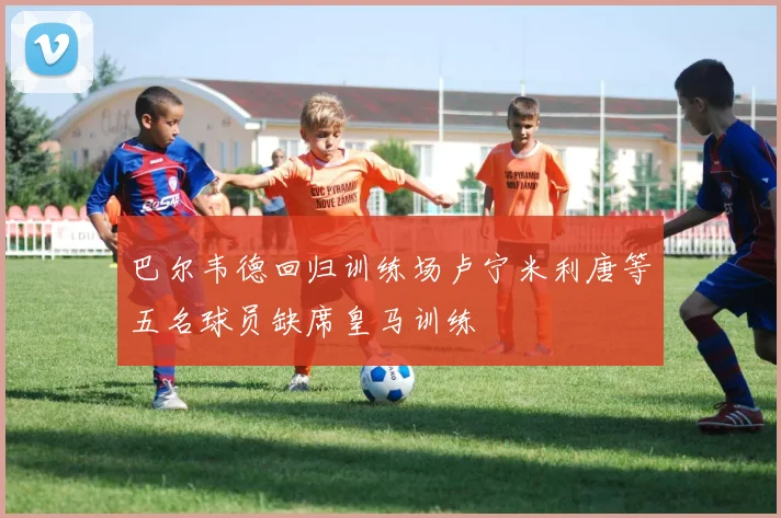巴尔韦德回归训练场卢宁米利唐等五名球员缺席皇马训练