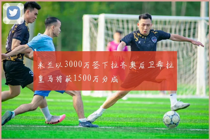 米兰以3000万签下拉齐奥后卫希拉皇马将获1500万分成