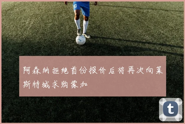 阿森纳拒绝首份报价后将再次向莱斯特城求购蒙加