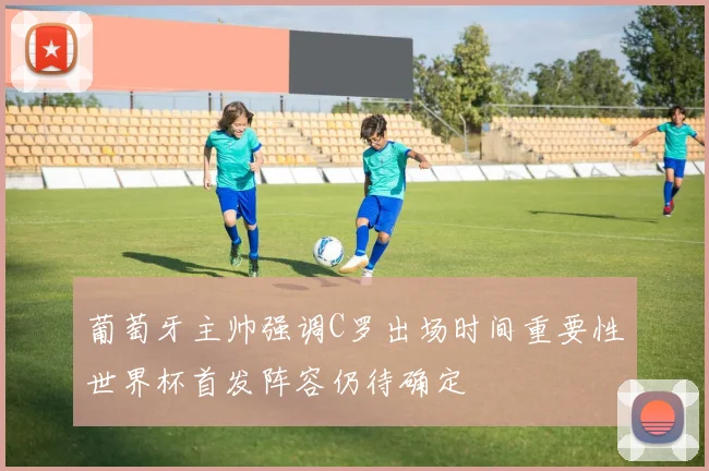 葡萄牙主帅强调C罗出场时间重要性世界杯首发阵容仍待确定