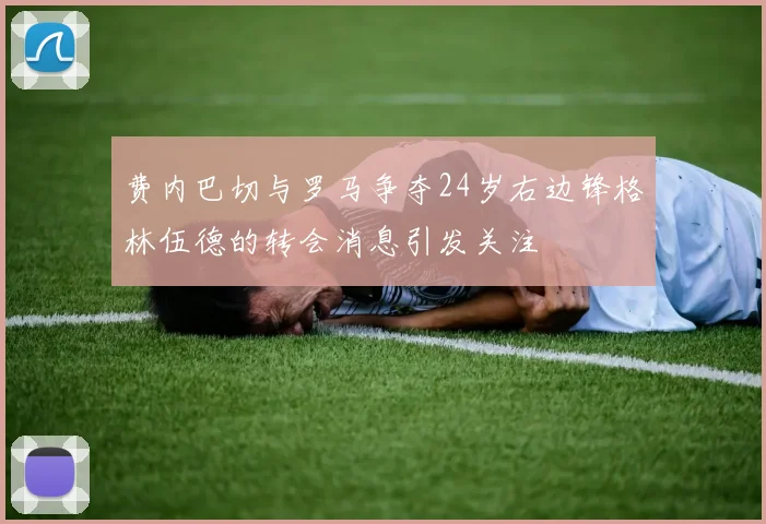 费内巴切与罗马争夺24岁右边锋格林伍德的转会消息引发关注