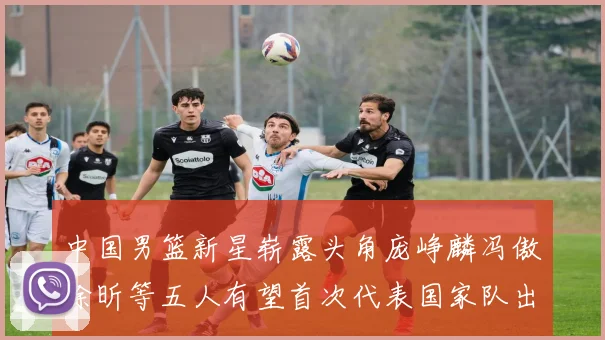 中国男篮新星崭露头角庞峥麟冯傲徐昕等五人有望首次代表国家队出战