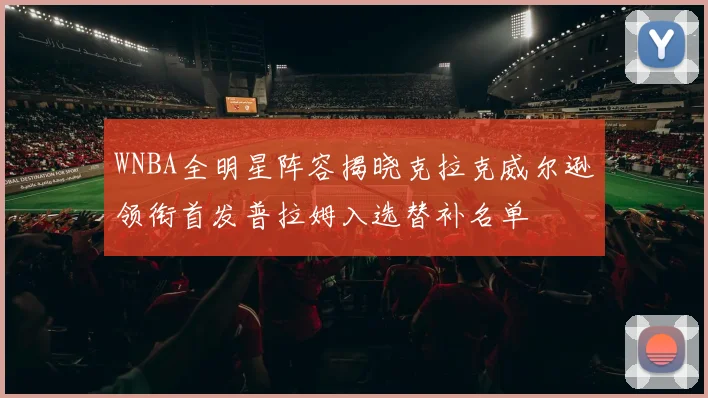 WNBA全明星阵容揭晓克拉克威尔逊领衔首发普拉姆入选替补名单