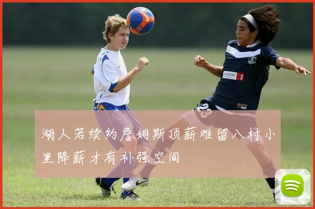 湖人若续约詹姆斯顶薪难留八村小里降薪才有补强空间
