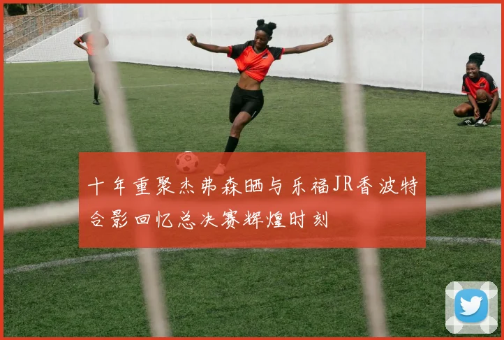 十年重聚杰弗森晒与乐福JR香波特合影回忆总决赛辉煌时刻