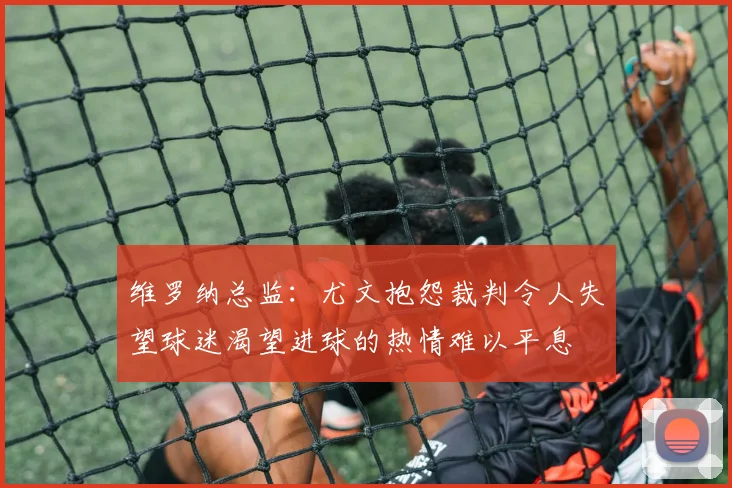 维罗纳总监：尤文抱怨裁判令人失望球迷渴望进球的热情难以平息