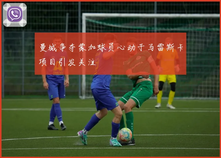 曼城争夺蒙加球员心动于马雷斯卡项目引发关注