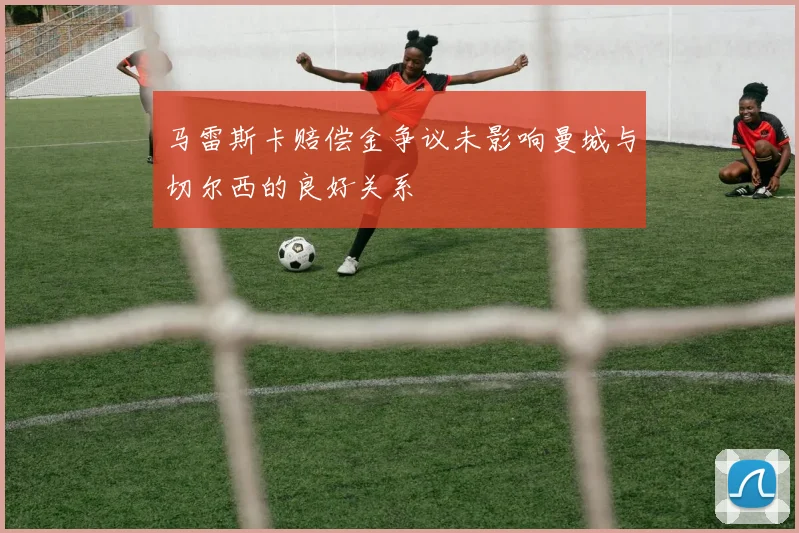 马雷斯卡赔偿金争议未影响曼城与切尔西的良好关系