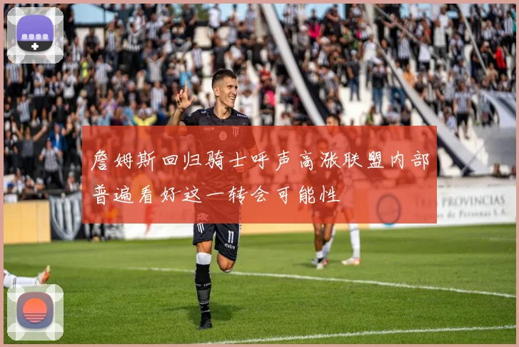 詹姆斯回归骑士呼声高涨联盟内部普遍看好这一转会可能性