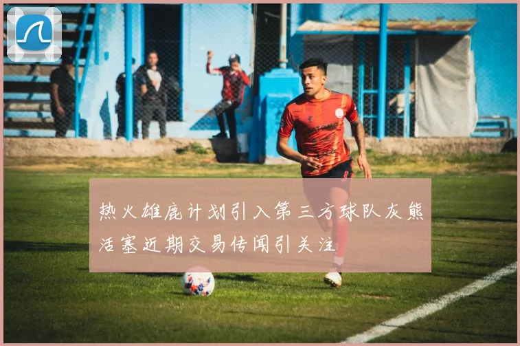 热火雄鹿计划引入第三方球队灰熊活塞近期交易传闻引关注