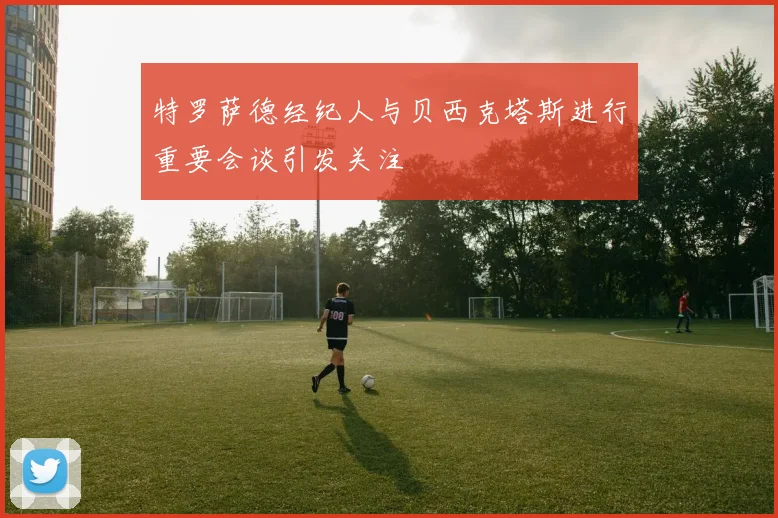 特罗萨德经纪人与贝西克塔斯进行重要会谈引发关注